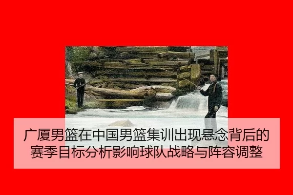 广厦男篮在中国男篮集训出现悬念背后的赛季目标分析影响球队战略与阵容调整