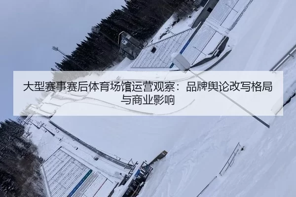 大型赛事赛后体育场馆运营观察：品牌舆论改写格局与商业影响