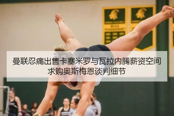 曼联忍痛出售卡塞米罗与瓦拉内腾薪资空间求购奥斯梅恩谈判细节
